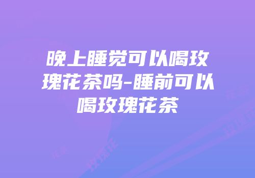 晚上睡觉可以喝玫瑰花茶吗-睡前可以喝玫瑰花茶