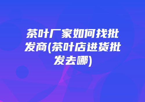 茶叶厂家如何找批发商(茶叶店进货批发去哪)