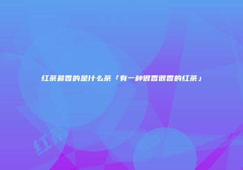 红茶最香的是什么茶「有一种很香很香的红茶」