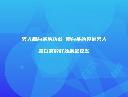 男人喝白茶的功效_喝白茶的好处男人喝白茶的好处就是这些