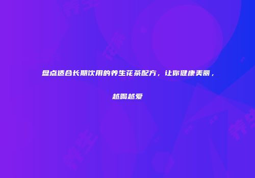 盘点适合长期饮用的养生花茶配方，让你健康美丽，越喝越爱