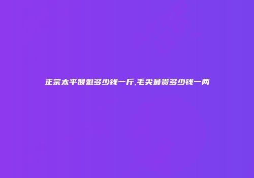 正宗太平猴魁多少钱一斤,毛尖最贵多少钱一两