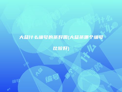 大益什么编号的茶好喝(大益茶哪个编号比较好)