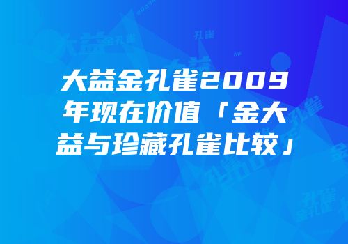 大益金孔雀2009年现在价值「金大益与珍藏孔雀比较」