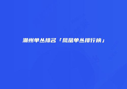 潮州单丛排名「凤凰单丛排行榜」