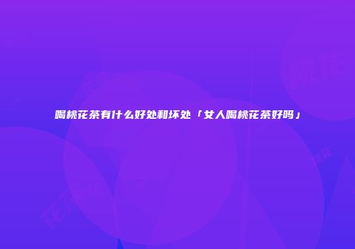 喝桃花茶有什么好处和坏处「女人喝桃花茶好吗」