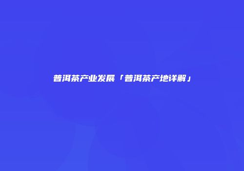 普洱茶产业发展「普洱茶产地详解」