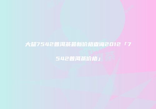 大益7542普洱茶最新价格查询2012「7542普洱茶价格」