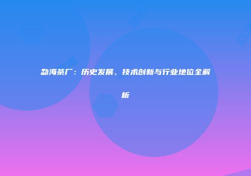 勐海茶厂：历史发展、技术创新与行业地位全解析