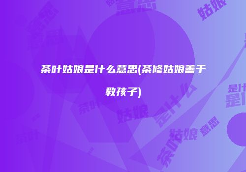 茶叶姑娘是什么意思(茶修姑娘善于教孩子)