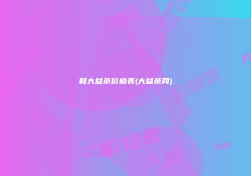 和大益茶价格表(大益茶网)
