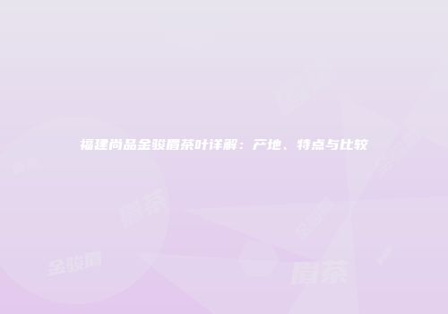 福建尚品金骏眉茶叶详解：产地、特点与比较
