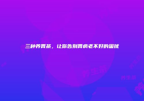 三种养胃茶，让你告别胃病老不好的困扰