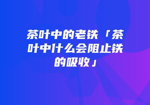 茶叶中的老铁「茶叶中什么会阻止铁的吸收」