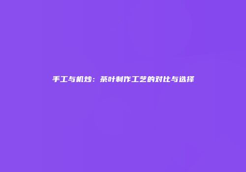 手工与机炒：茶叶制作工艺的对比与选择