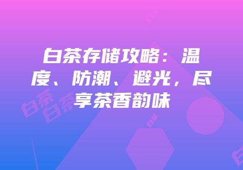 白茶存储攻略：温度、防潮、避光，尽享茶香韵味