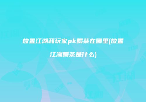 放置江湖和玩家pk喝茶在哪里(放置江湖喝茶是什么)