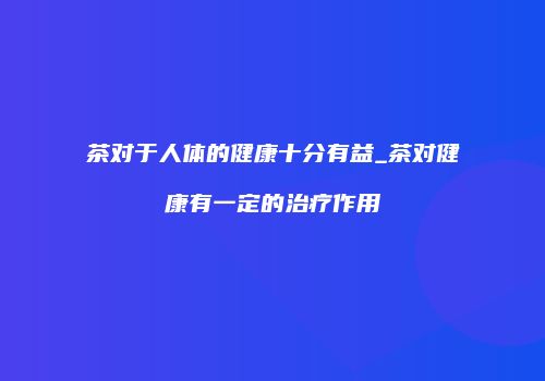 茶对于人体的健康十分有益_茶对健康有一定的治疗作用