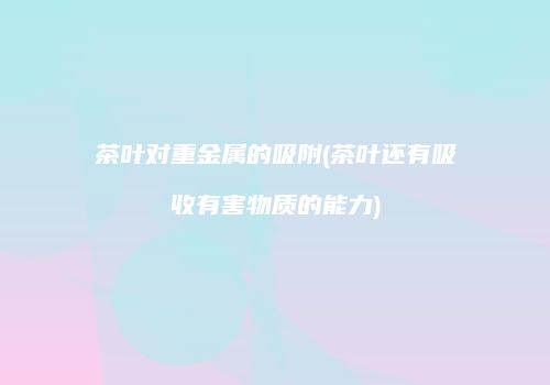 茶叶对重金属的吸附(茶叶还有吸收有害物质的能力)