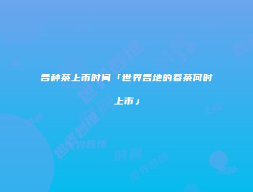 各种茶上市时间「世界各地的春茶何时上市」