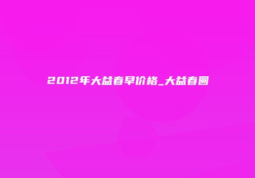 2012年大益春早价格_大益春圆