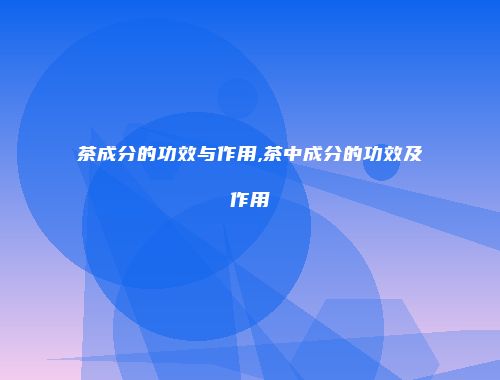 茶成分的功效与作用,茶中成分的功效及作用
