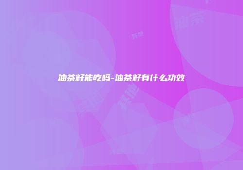 油茶籽能吃吗-油茶籽有什么功效