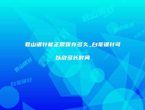 君山银针能正常保存多久_白毫银针可以放多长时间
