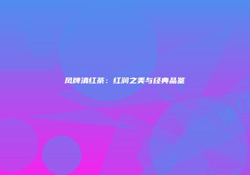 凤牌滇红茶：红润之美与经典品鉴