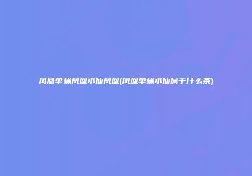 凤凰单枞凤凰水仙凤凰(凤凰单枞水仙属于什么茶)