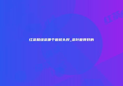 红茶和绿茶哪个做枕头好_茶叶做得好的