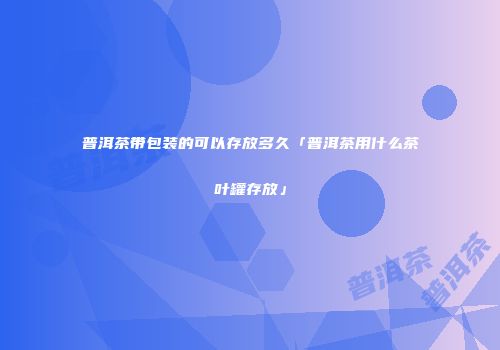 普洱茶带包装的可以存放多久「普洱茶用什么茶叶罐存放」