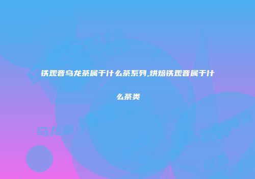 铁观音乌龙茶属于什么茶系列,烘焙铁观音属于什么茶类