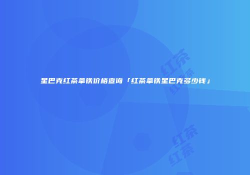 星巴克红茶拿铁价格查询「红茶拿铁星巴克多少钱」