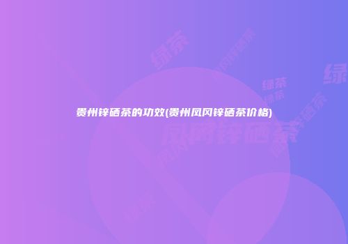贵州锌硒茶的功效(贵州凤冈锌硒茶价格)