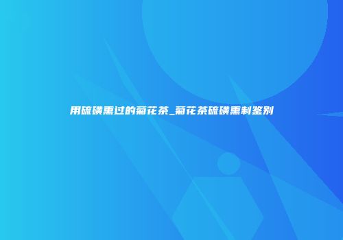 用硫磺熏过的菊花茶_菊花茶硫磺熏制鉴别
