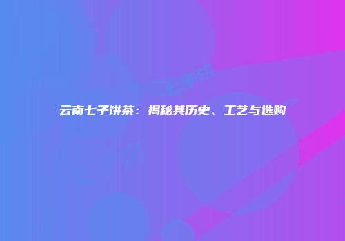云南七子饼茶：揭秘其历史、工艺与选购
