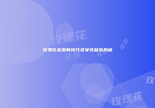 玫瑰花茶泡制技巧及女性益处揭秘