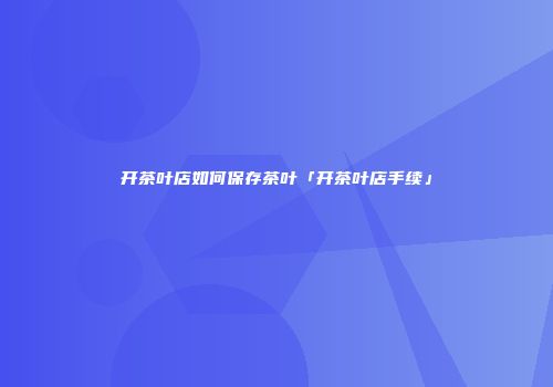开茶叶店如何保存茶叶「开茶叶店手续」