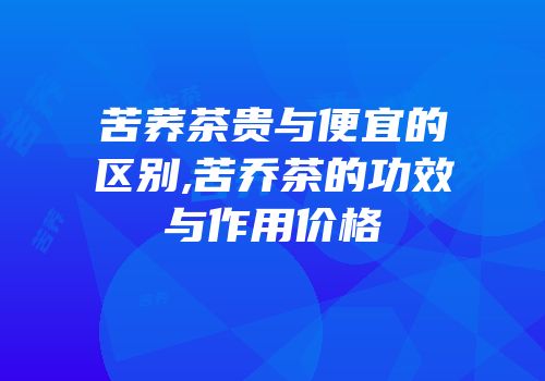 苦荞茶贵与便宜的区别,苦乔茶的功效与作用价格
