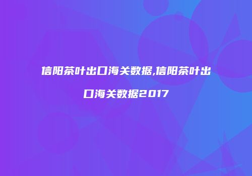 信阳茶叶出口海关数据,信阳茶叶出口海关数据2017