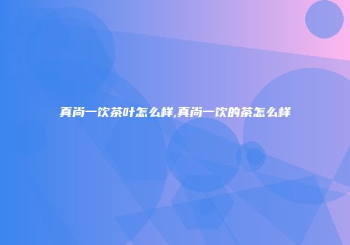 真尚一饮茶叶怎么样,真尚一饮的茶怎么样