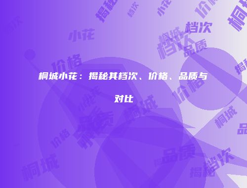 桐城小花：揭秘其档次、价格、品质与对比