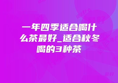 一年四季适合喝什么茶最好_适合秋冬喝的3种茶