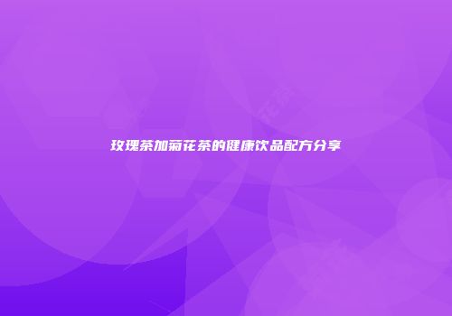 玫瑰茶加菊花茶的健康饮品配方分享