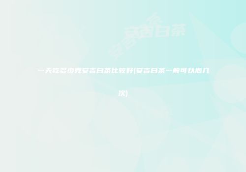 一天吃多少克安吉白茶比较好(安吉白茶一般可以泡几次)