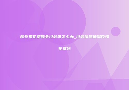 喝玫瑰花茶脸会过敏吗怎么办_过敏体质能喝玫瑰花茶吗