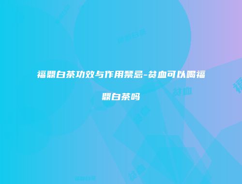 福鼎白茶功效与作用禁忌-贫血可以喝福鼎白茶吗