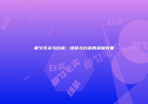 都匀毛尖与白茶：绿茶与白茶的韵味较量