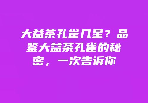 大益茶孔雀几星？品鉴大益茶孔雀的秘密，一次告诉你